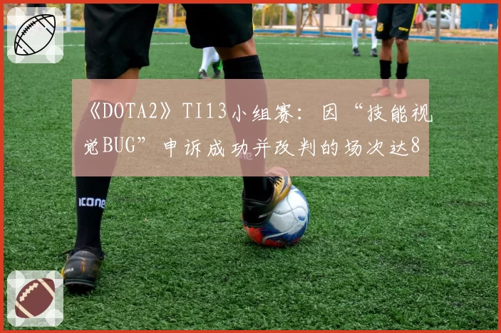 《DOTA2》TI13小组赛：因“技能视觉BUG”申诉成功并改判的场次达8场