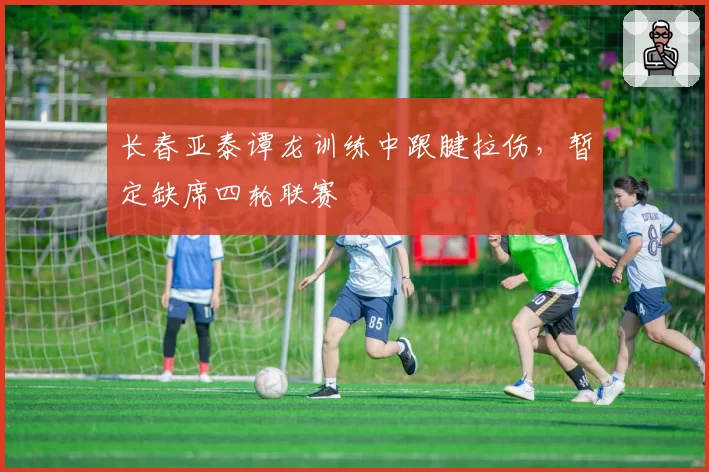长春亚泰谭龙训练中跟腱拉伤，暂定缺席四轮联赛