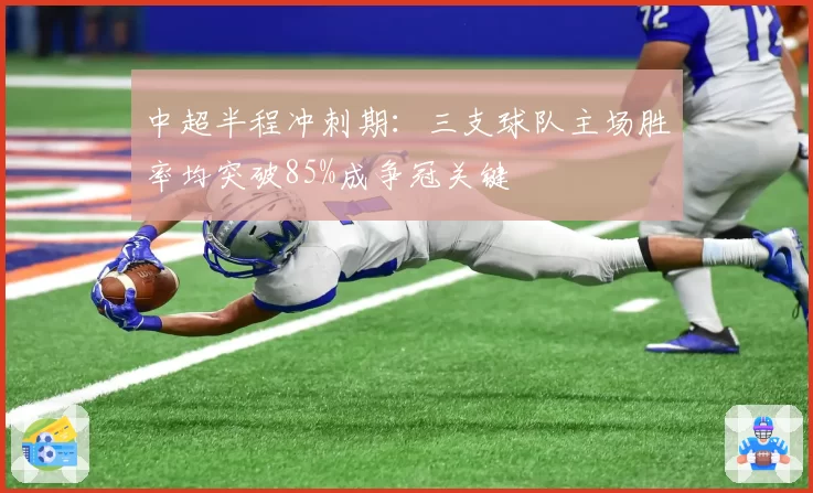 中超半程冲刺期:三支球队主场胜率均突破85%成争冠关键