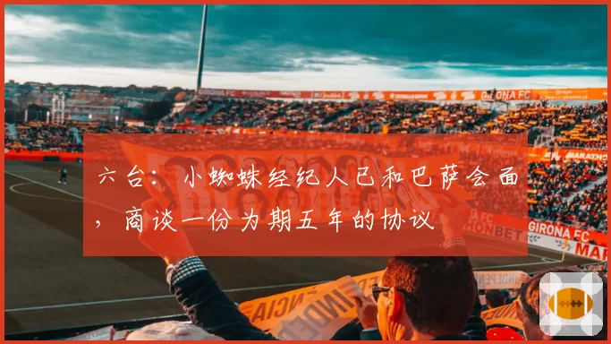 六台：小蜘蛛经纪人已和巴萨会面，商谈一份为期五年的协议