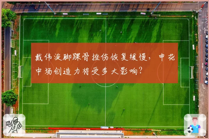 戴伟浚脚踝骨挫伤恢复缓慢,申花中场创造力将受多大影响?