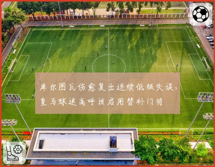 库尔图瓦伤愈复出连续低级失误，皇马球迷高呼该启用替补门将