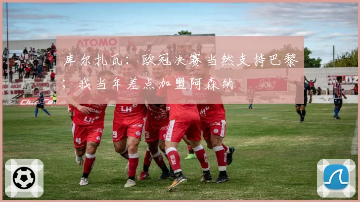 库尔扎瓦：欧冠决赛当然支持巴黎；我当年差点加盟阿森纳