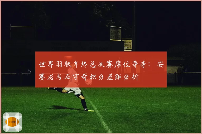 世界羽联年终总决赛席位争夺：安赛龙与石宇奇积分差距分析