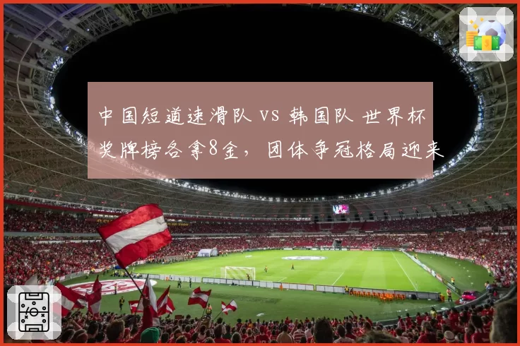 中国短道速滑队 vs 韩国队 世界杯奖牌榜各拿8金,团体争冠格局迎来关键分水岭
