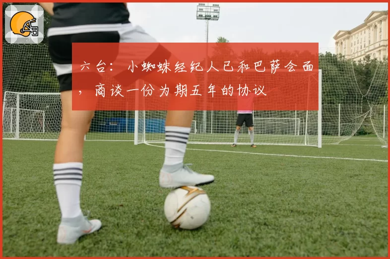 六台：小蜘蛛经纪人已和巴萨会面，商谈一份为期五年的协议