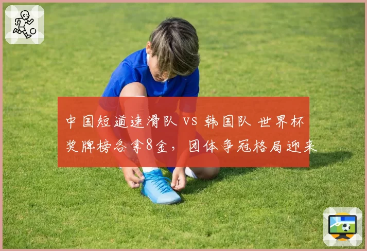 中国短道速滑队 vs 韩国队 世界杯奖牌榜各拿8金,团体争冠格局迎来关键分水岭