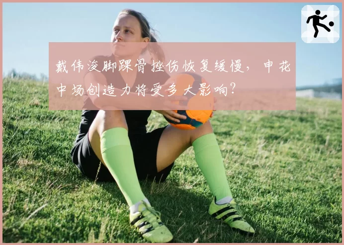 戴伟浚脚踝骨挫伤恢复缓慢,申花中场创造力将受多大影响?
