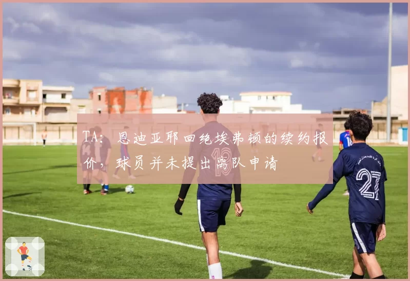 TA:恩迪亚耶回绝埃弗顿的续约报价,球员并未提出离队申请