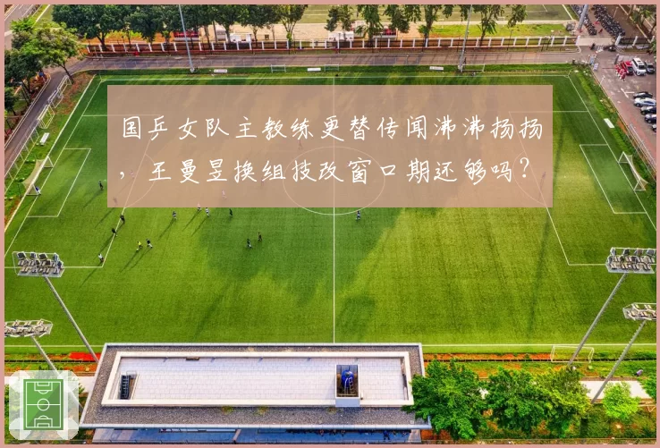 国乒女队主教练更替传闻沸沸扬扬，王曼昱换组技改窗口期还够吗？