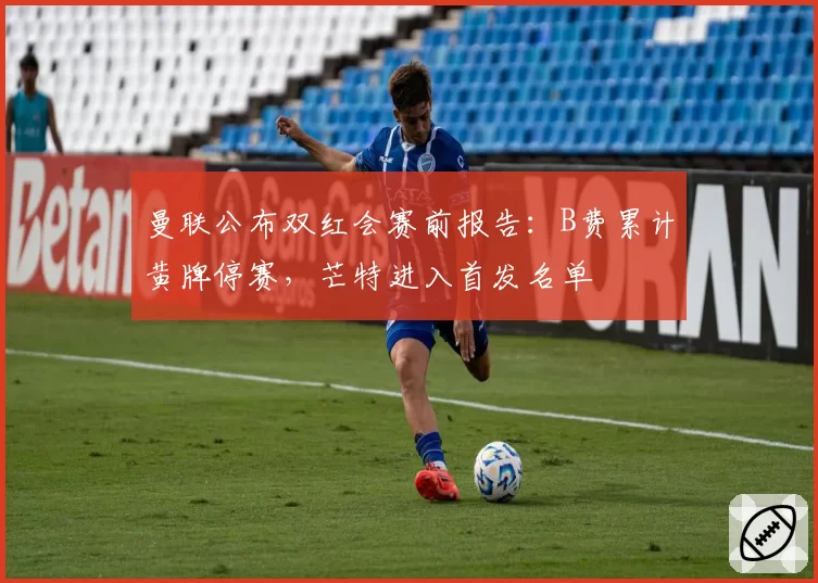 曼联公布双红会赛前报告：B费累计黄牌停赛，芒特进入首发名单