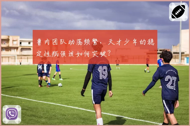 鲁内团队动荡频繁，天才少年的稳定性瓶颈该如何突破？