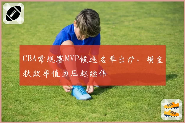 CBA常规赛MVP候选名单出炉，胡金秋效率值力压赵继伟