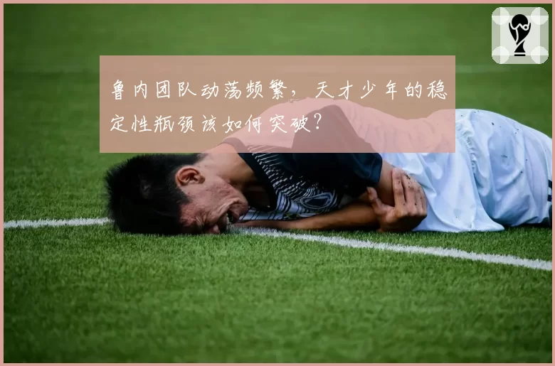 鲁内团队动荡频繁，天才少年的稳定性瓶颈该如何突破？