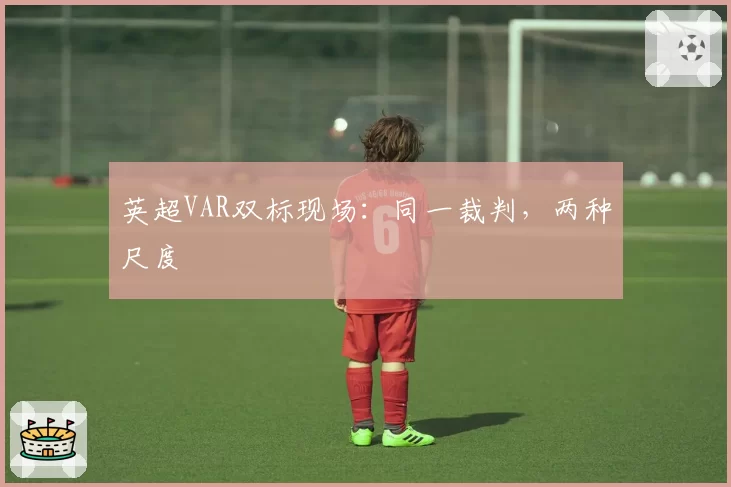 英超VAR双标现场：同一裁判，两种尺度
