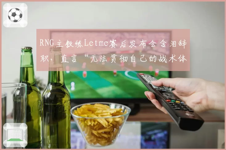 RNG主教练Letme赛后发布会含泪辞职，直言“无法贯彻自己的战术体系”