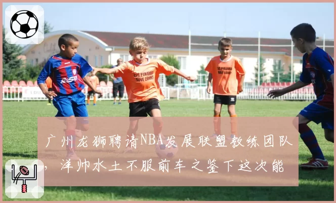 广州龙狮聘请NBA发展联盟教练团队，洋帅水土不服前车之鉴下这次能撑多久？