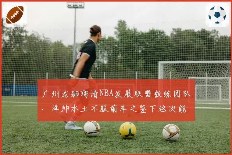 广州龙狮聘请NBA发展联盟教练团队，洋帅水土不服前车之鉴下这次能撑多久？