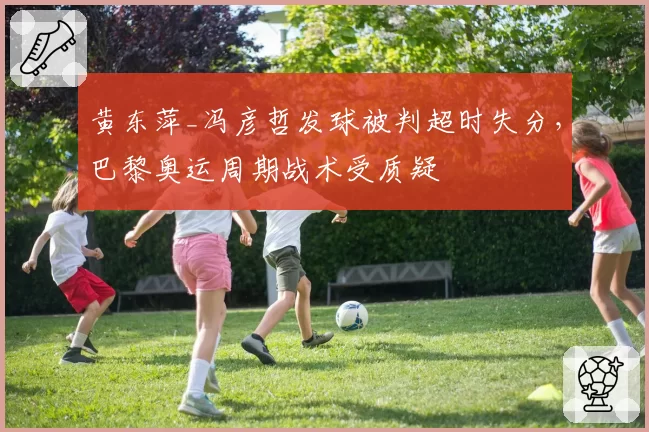 黄东萍_冯彦哲发球被判超时失分,巴黎奥运周期战术受质疑