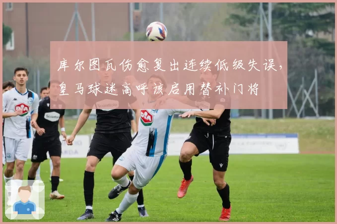 库尔图瓦伤愈复出连续低级失误，皇马球迷高呼该启用替补门将