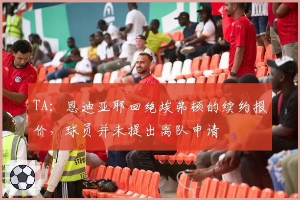 TA:恩迪亚耶回绝埃弗顿的续约报价,球员并未提出离队申请