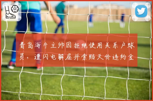 青岛海牛主帅因拒绝使用关系户球员,遭闪电解雇并索赔天价违约金