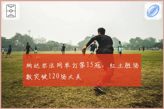 纳达尔法网单打第15冠，红土胜场数突破120场大关