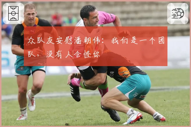 众队友安慰潘朝伟：我们是一个团队，没有人会怪你