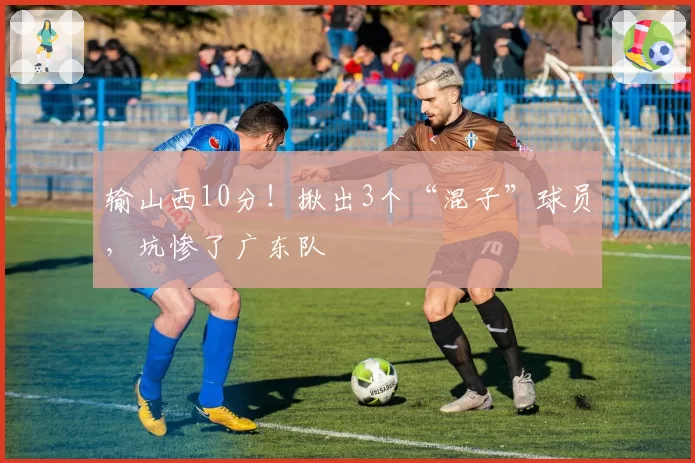 输山西10分！揪出3个“混子”球员，坑惨了广东队