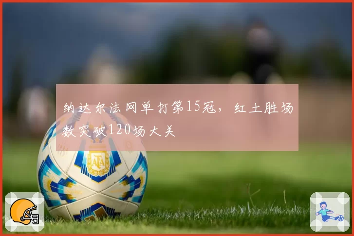 纳达尔法网单打第15冠，红土胜场数突破120场大关