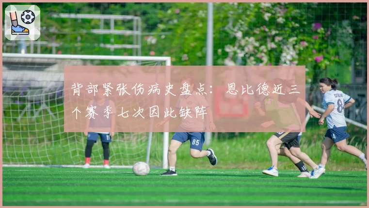 背部紧张伤病史盘点:恩比德近三个赛季七次因此缺阵