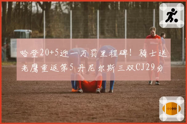 哈登20+5迎一万罚里程碑!骑士送老鹰重返第5 丹尼尔斯三双CJ29分