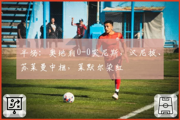 半场:奥地利0-0突尼斯,汉尼拔、苏莱曼中框,莱默尔染红