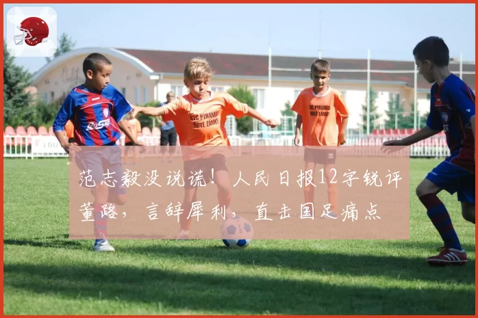 范志毅没说谎！人民日报12字锐评董路，言辞犀利，直击国足痛点