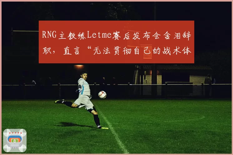 RNG主教练Letme赛后发布会含泪辞职，直言“无法贯彻自己的战术体系”