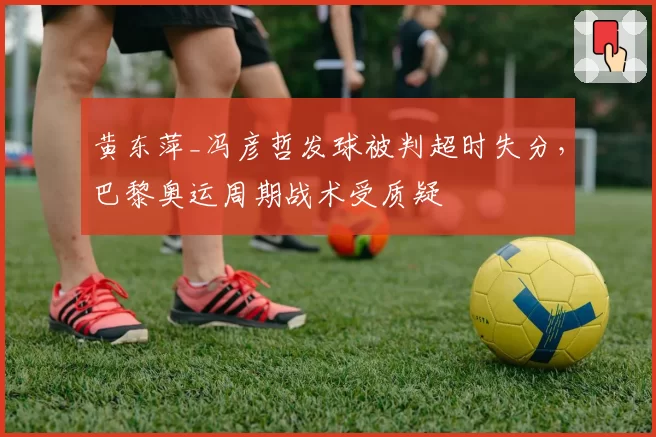 黄东萍_冯彦哲发球被判超时失分,巴黎奥运周期战术受质疑