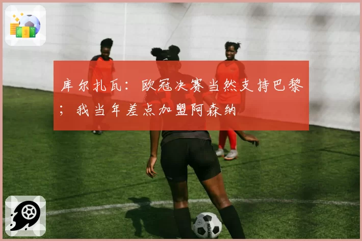 库尔扎瓦：欧冠决赛当然支持巴黎；我当年差点加盟阿森纳