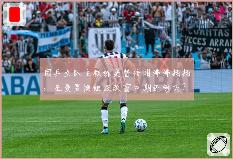 国乒女队主教练更替传闻沸沸扬扬，王曼昱换组技改窗口期还够吗？