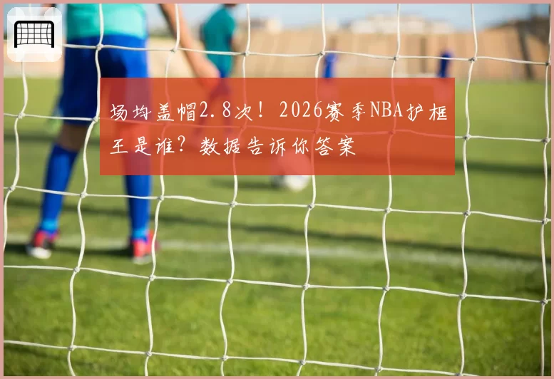 场均盖帽2.8次!2026赛季NBA护框王是谁?数据告诉你答案