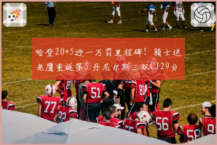 哈登20+5迎一万罚里程碑!骑士送老鹰重返第5 丹尼尔斯三双CJ29分